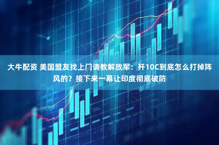 大牛配资 美国盟友找上门请教解放军：歼10C到底怎么打掉阵风的？接下来一幕让印度彻底破防