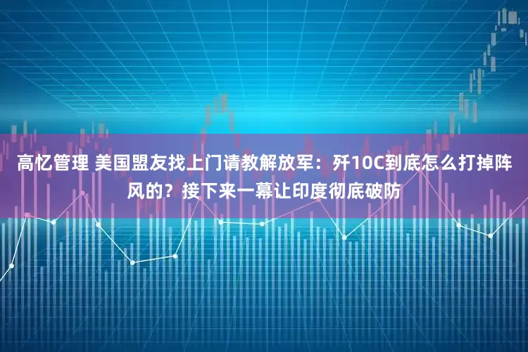 高忆管理 美国盟友找上门请教解放军：歼10C到底怎么打掉阵风的？接下来一幕让印度彻底破防