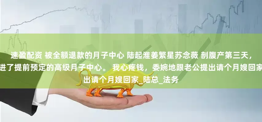 速盈配资 被全额退款的月子中心 陆起淮姜繁星苏念薇 　剖腹产第三天，我和宝宝住进了提前预定的高级月子中心。 　　我心疼钱，委婉地跟老公提出请个月嫂回家_陆总_法务