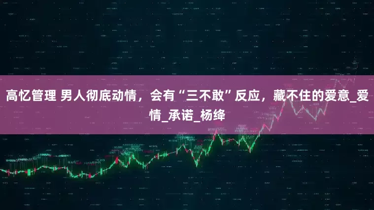 高忆管理 男人彻底动情，会有“三不敢”反应，藏不住的爱意_爱情_承诺_杨绛