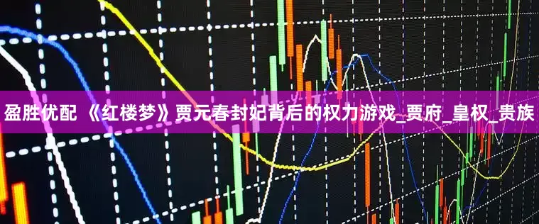 盈胜优配 《红楼梦》贾元春封妃背后的权力游戏_贾府_皇权_贵族