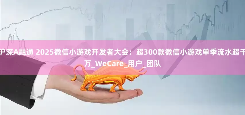 沪深A融通 2025微信小游戏开发者大会：超300款微信小游戏单季流水超千万_WeCare_用户_团队