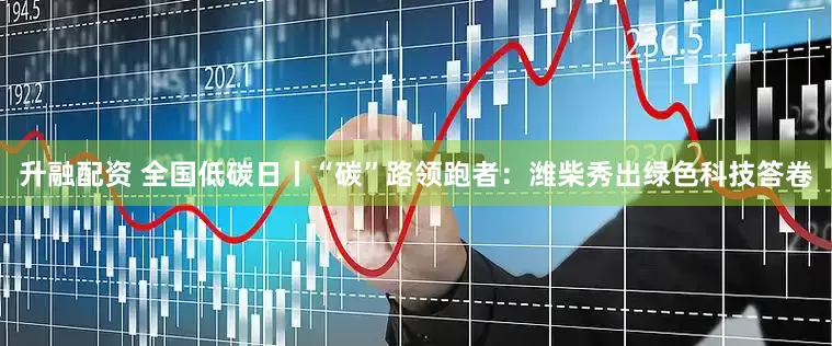 升融配资 全国低碳日丨“碳”路领跑者：潍柴秀出绿色科技答卷