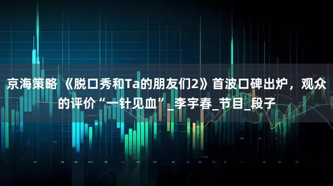 京海策略 《脱口秀和Ta的朋友们2》首波口碑出炉，观众的评价“一针见血”_李宇春_节目_段子