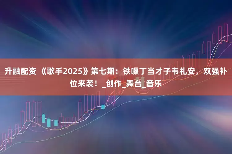 升融配资 《歌手2025》第七期：铁嗓丁当才子韦礼安，双强补位来袭！_创作_舞台_音乐