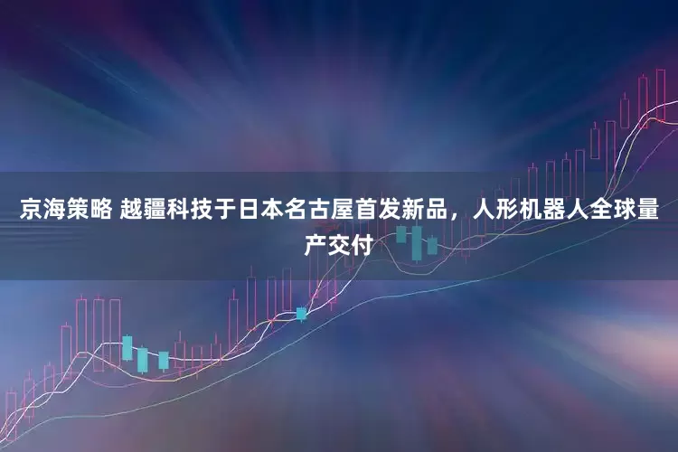 京海策略 越疆科技于日本名古屋首发新品，人形机器人全球量产交付