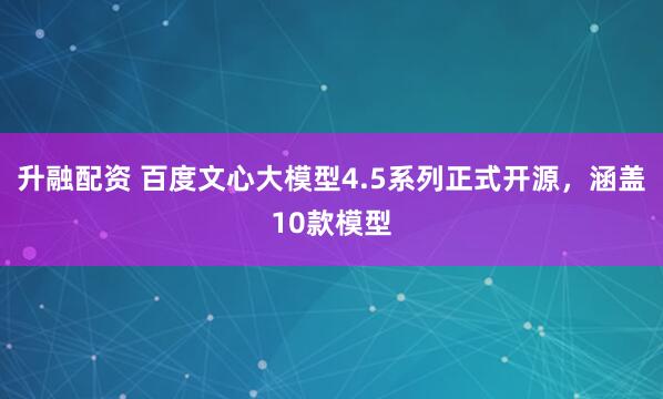 升融配资 百度文心大模型4.5系列正式开源，涵盖10款模型