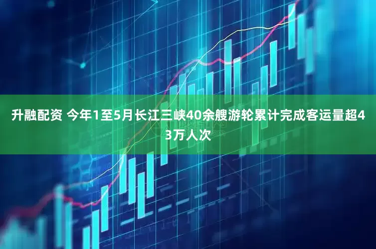 升融配资 今年1至5月长江三峡40余艘游轮累计完成客运量超43万人次