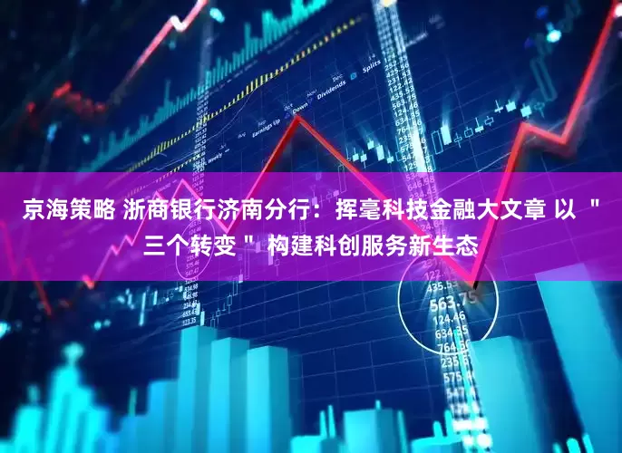 京海策略 浙商银行济南分行：挥毫科技金融大文章 以 ＂三个转变＂ 构建科创服务新生态