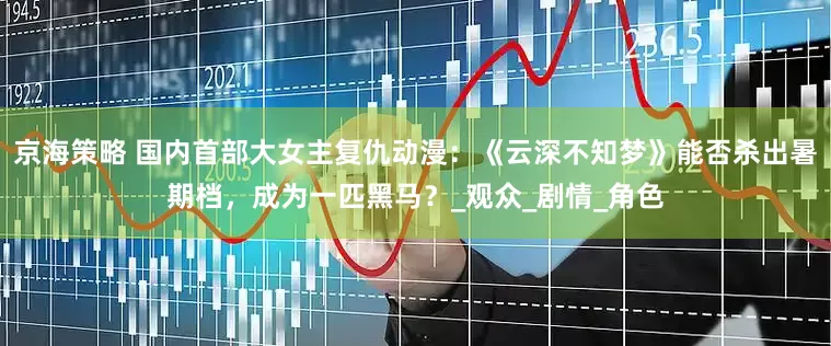 京海策略 国内首部大女主复仇动漫：《云深不知梦》能否杀出暑期档，成为一匹黑马？_观众_剧情_角色