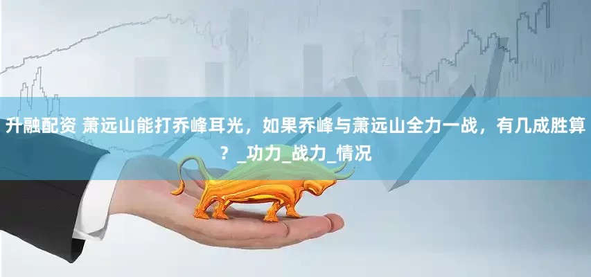 升融配资 萧远山能打乔峰耳光，如果乔峰与萧远山全力一战，有几成胜算？_功力_战力_情况