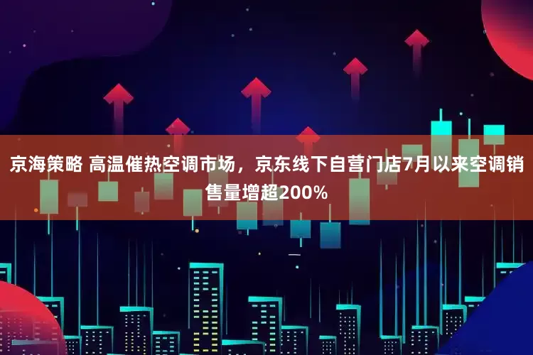 京海策略 高温催热空调市场，京东线下自营门店7月以来空调销售量增超200%