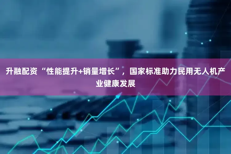 升融配资 “性能提升+销量增长”，国家标准助力民用无人机产业健康发展