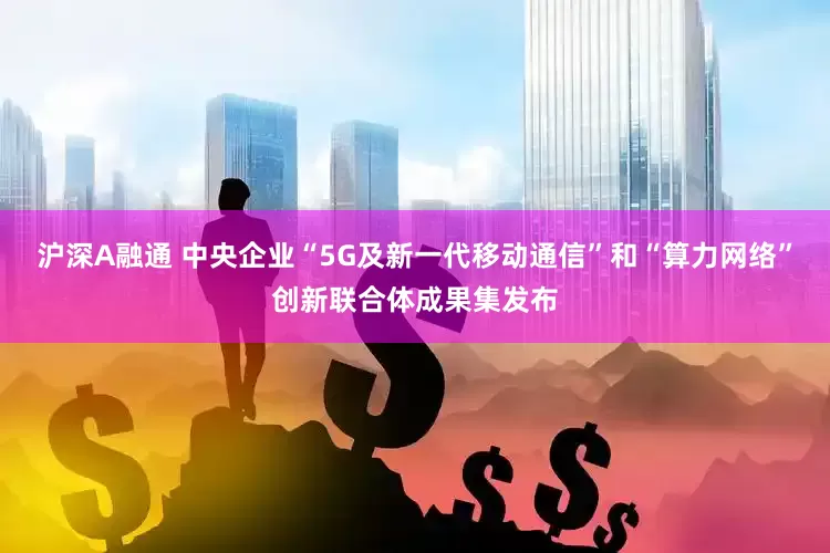 沪深A融通 中央企业“5G及新一代移动通信”和“算力网络”创新联合体成果集发布