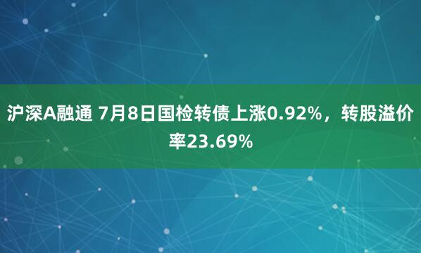 沪深A融通 7月8日国检转债上涨0.92%，转股溢价率23.69%