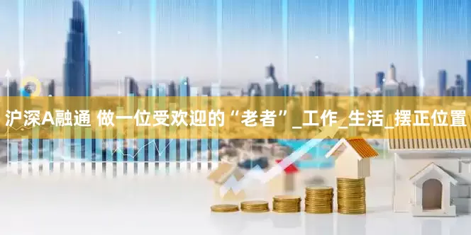 沪深A融通 做一位受欢迎的“老者”_工作_生活_摆正位置