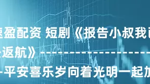 速盈配资 短剧《报告小叔我已无法返航》-----------------------------平安喜乐岁向着光明一起加油_勇气_行动_挫折