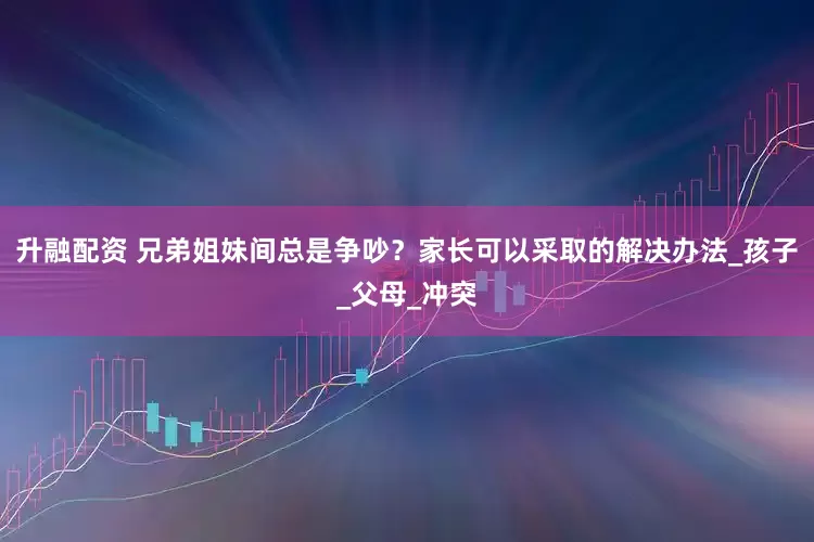 升融配资 兄弟姐妹间总是争吵？家长可以采取的解决办法_孩子_父母_冲突