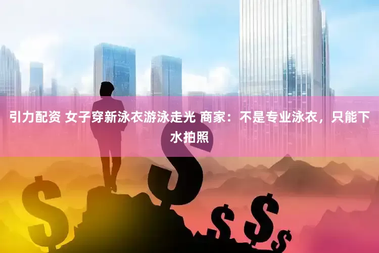 引力配资 女子穿新泳衣游泳走光 商家：不是专业泳衣，只能下水拍照
