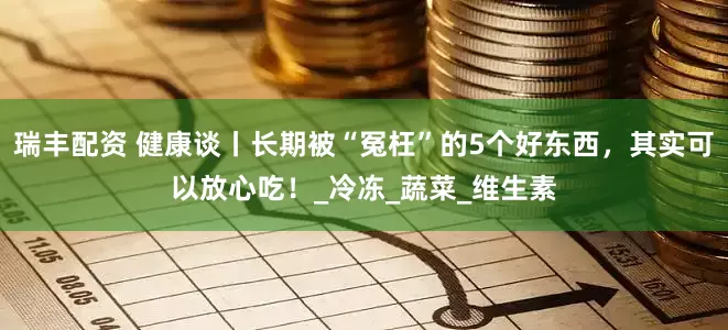 瑞丰配资 健康谈丨长期被“冤枉”的5个好东西，其实可以放心吃！_冷冻_蔬菜_维生素