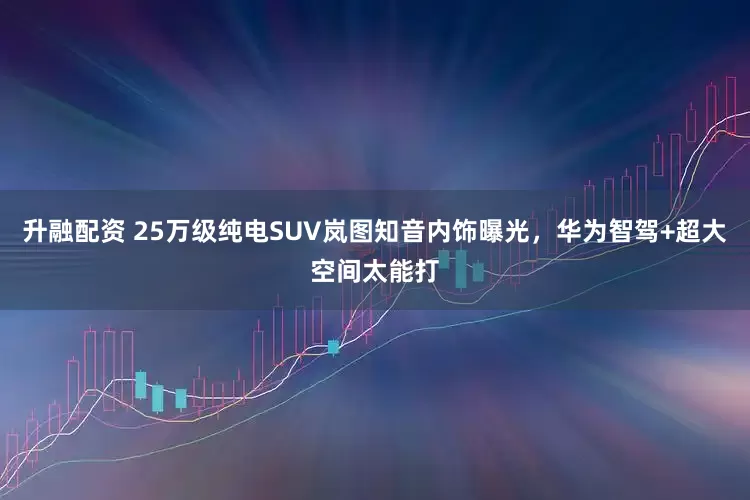 升融配资 25万级纯电SUV岚图知音内饰曝光，华为智驾+超大空间太能打