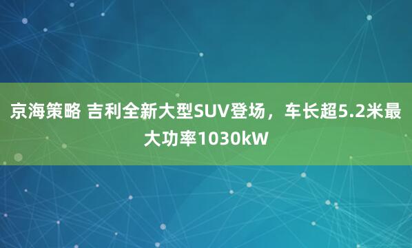 京海策略 吉利全新大型SUV登场，车长超5.2米最大功率1030kW