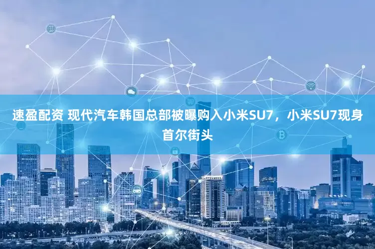 速盈配资 现代汽车韩国总部被曝购入小米SU7，小米SU7现身首尔街头