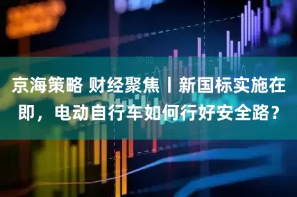 京海策略 财经聚焦丨新国标实施在即，电动自行车如何行好安全路？