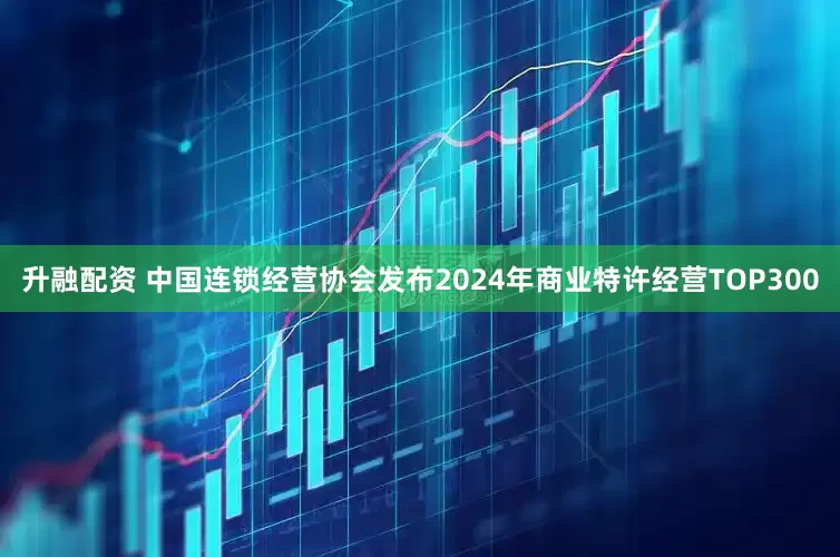升融配资 中国连锁经营协会发布2024年商业特许经营TOP300