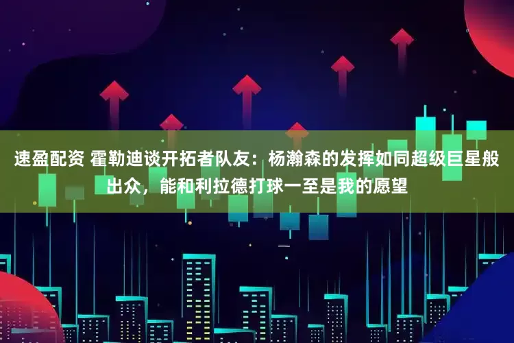 速盈配资 霍勒迪谈开拓者队友：杨瀚森的发挥如同超级巨星般出众，能和利拉德打球一至是我的愿望