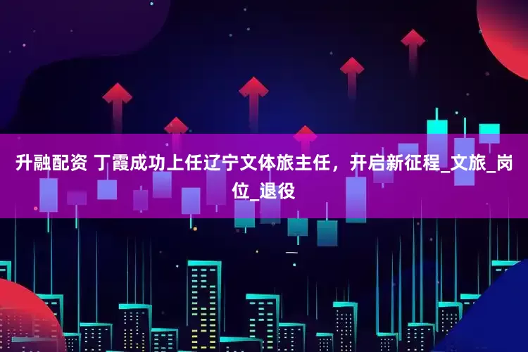升融配资 丁霞成功上任辽宁文体旅主任，开启新征程_文旅_岗位_退役