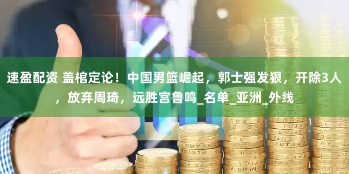 速盈配资 盖棺定论！中国男篮崛起，郭士强发狠，开除3人，放弃周琦，远胜宫鲁鸣_名单_亚洲_外线