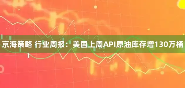 京海策略 行业周报：美国上周API原油库存增130万桶