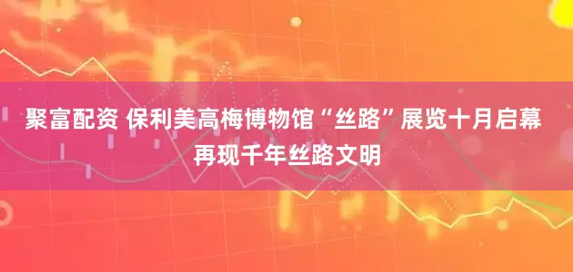 聚富配资 保利美高梅博物馆“丝路”展览十月启幕 再现千年丝路文明