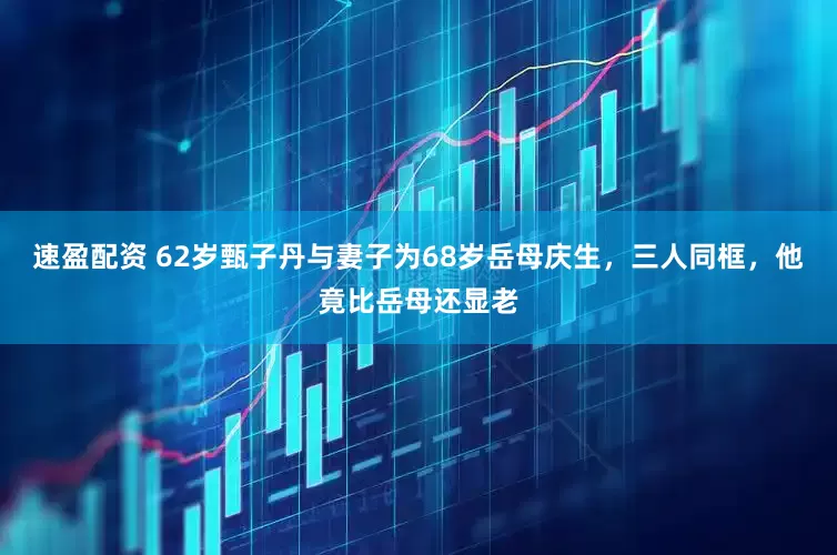 速盈配资 62岁甄子丹与妻子为68岁岳母庆生，三人同框，他竟比岳母还显老