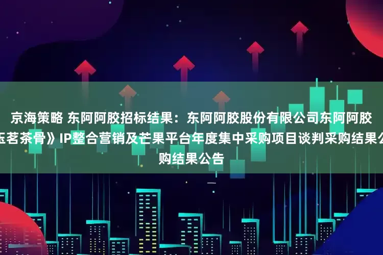 京海策略 东阿阿胶招标结果：东阿阿胶股份有限公司东阿阿胶《玉茗茶骨》IP整合营销及芒果平台年度集中采购项目谈判采购结果公告