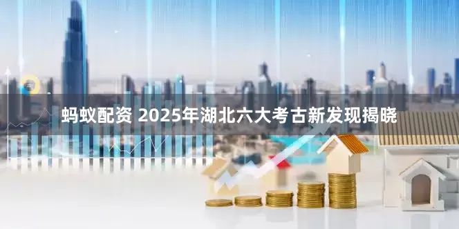 蚂蚁配资 2025年湖北六大考古新发现揭晓