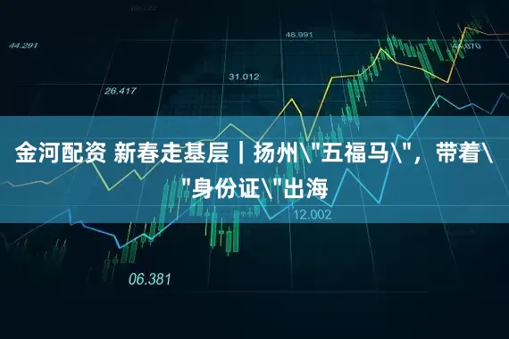 金河配资 新春走基层｜扬州＂五福马＂，带着＂身份证＂出海