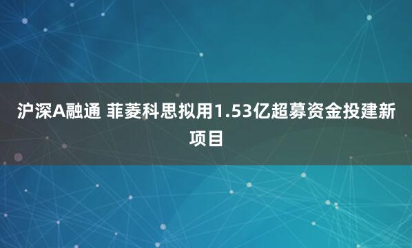 沪深A融通 菲菱科思拟用1.53亿超募资金投建新项目