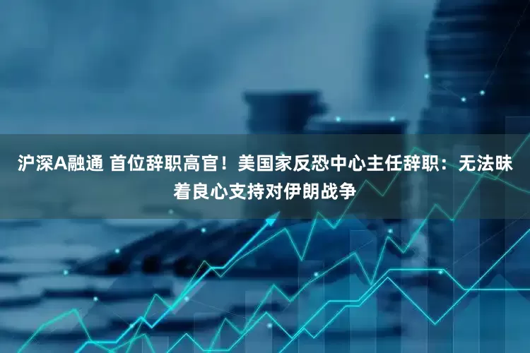 沪深A融通 首位辞职高官！美国家反恐中心主任辞职：无法昧着良心支持对伊朗战争